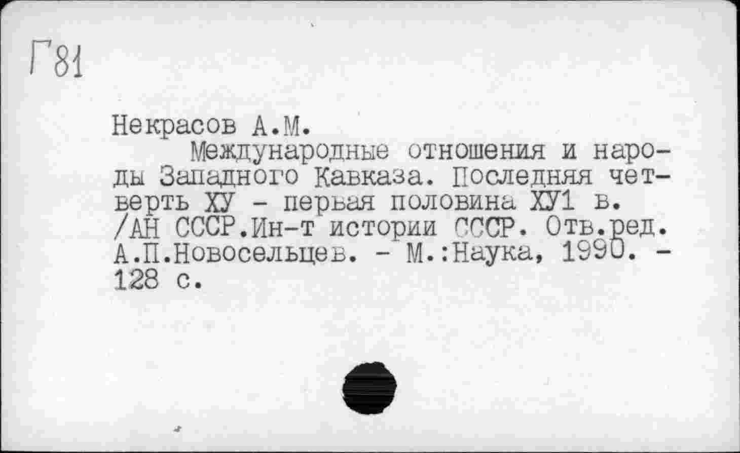 ﻿Г81
Некрасов A.M.
Международные отношения и народы Западного Кавказа. Последняя четверть ХУ - первая половина ХУ1 в. /АН СССР.Ин-т истории СССР. Отв.ред. А.П.Новосельцев. - М.:Наука, 1990. -128 с.